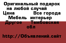 Оригинальный подарок на любой случай!!!! › Цена ­ 2 500 - Все города Мебель, интерьер » Другое   . Тамбовская обл.